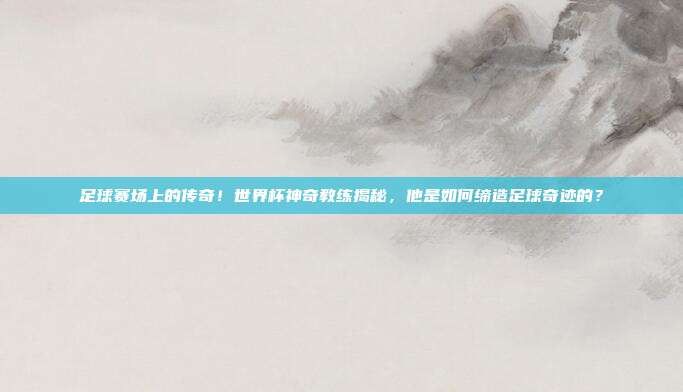 足球赛场上的传奇！世界杯神奇教练揭秘，他是如何缔造足球奇迹的？
