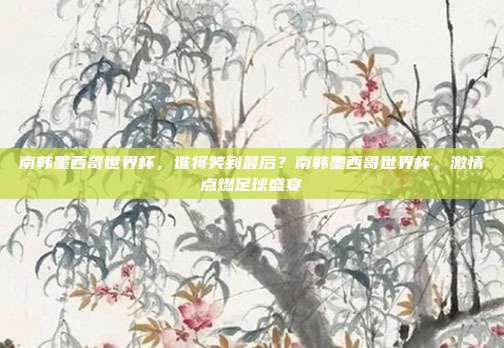 南韩墨西哥世界杯，谁将笑到最后？南韩墨西哥世界杯，激情点燃足球盛宴