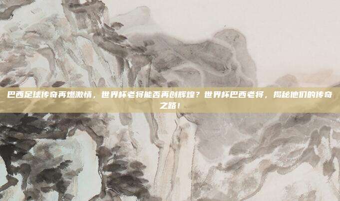 巴西足球传奇再燃激情，世界杯老将能否再创辉煌？世界杯巴西老将，揭秘他们的传奇之路！