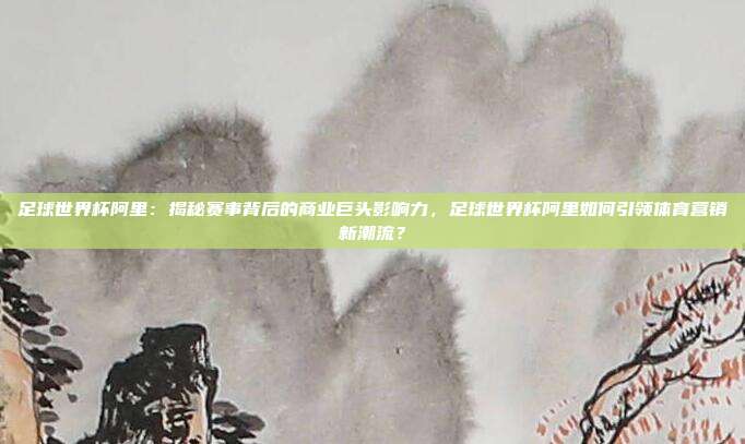 足球世界杯阿里：揭秘赛事背后的商业巨头影响力，足球世界杯阿里如何引领体育营销新潮流？