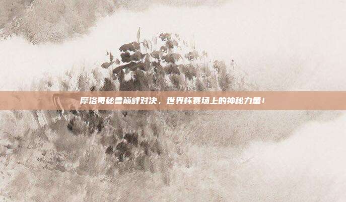 摩洛哥秘鲁巅峰对决，世界杯赛场上的神秘力量！