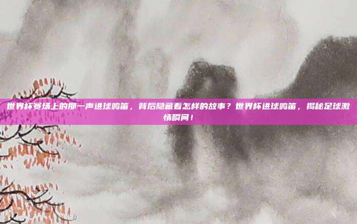 世界杯赛场上的那一声进球鸣笛，背后隐藏着怎样的故事？世界杯进球鸣笛，揭秘足球激情瞬间！