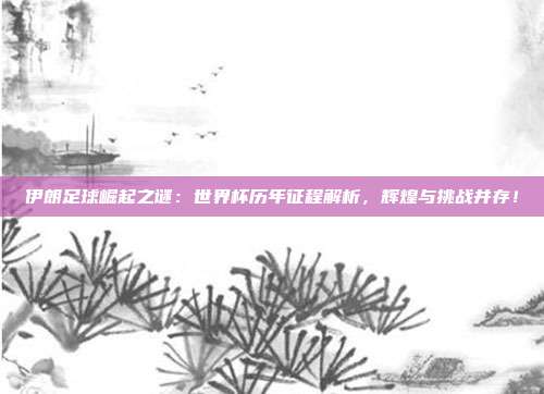 伊朗足球崛起之谜：世界杯历年征程解析，辉煌与挑战并存！