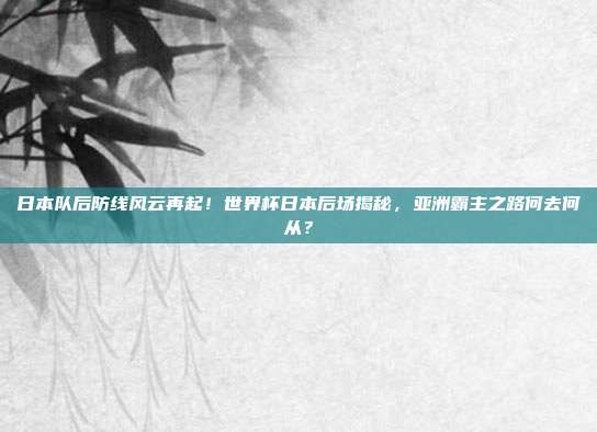日本队后防线风云再起！世界杯日本后场揭秘，亚洲霸主之路何去何从？