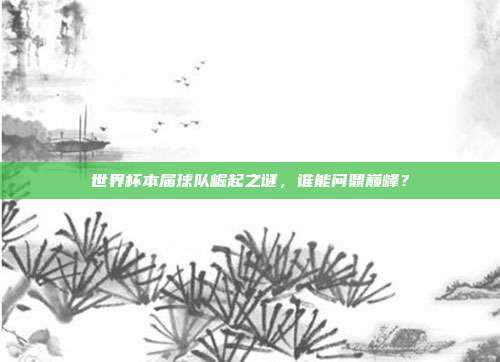 世界杯本届球队崛起之谜，谁能问鼎巅峰？