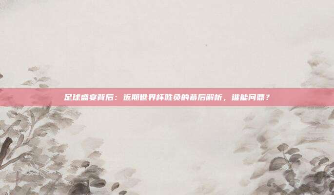 足球盛宴背后：近期世界杯胜负的幕后解析，谁能问鼎？
