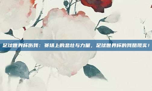 足球世界杯伤残：赛场上的悲壮与力量，足球世界杯的残酷现实！