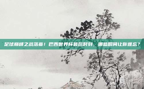 足球巅峰之战落幕！巴西世界杯最后时刻，哪些瞬间让你难忘？