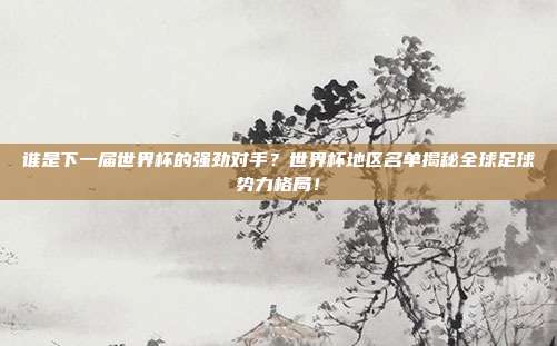 谁是下一届世界杯的强劲对手？世界杯地区名单揭秘全球足球势力格局！
