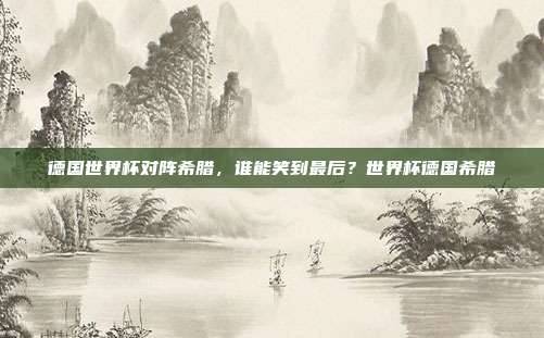 德国世界杯对阵希腊，谁能笑到最后？世界杯德国希腊