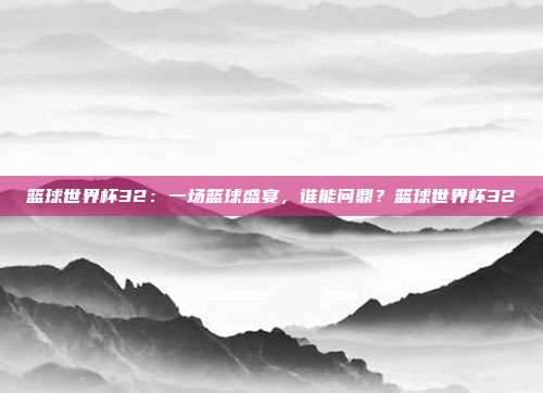 篮球世界杯32：一场篮球盛宴，谁能问鼎？篮球世界杯32