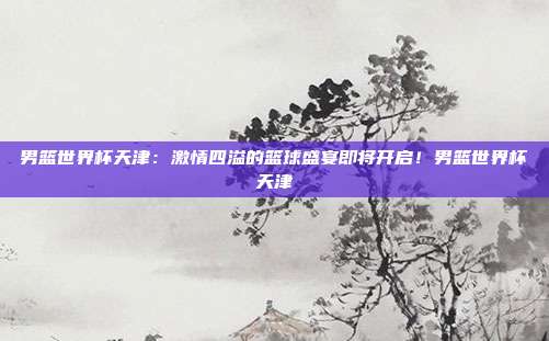男篮世界杯天津：激情四溢的篮球盛宴即将开启！男篮世界杯天津
