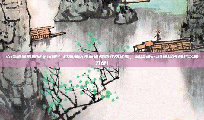 克洛普最后的安菲尔德？利物浦防线崩塌暴露致命软肋，利物浦vs阿森纳预测悬念再升级！