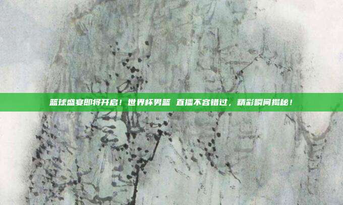 篮球盛宴即将开启！世界杯男篮 直播不容错过，精彩瞬间揭秘！