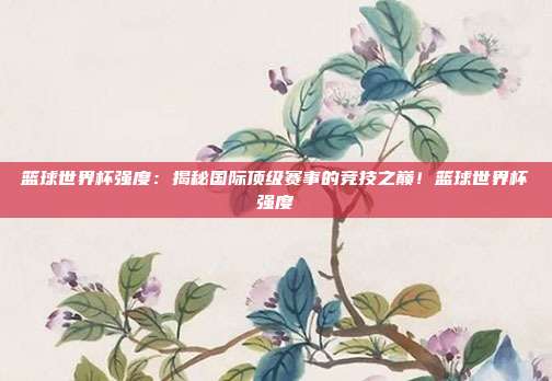 篮球世界杯强度：揭秘国际顶级赛事的竞技之巅！篮球世界杯强度