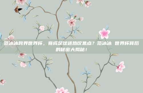 范冰冰跨界世界杯，竟成足球迷热议焦点？范冰冰 世界杯背后的秘密大揭秘！