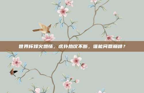 世界杯烽火燃情，虎扑热议不断，谁能问鼎巅峰？