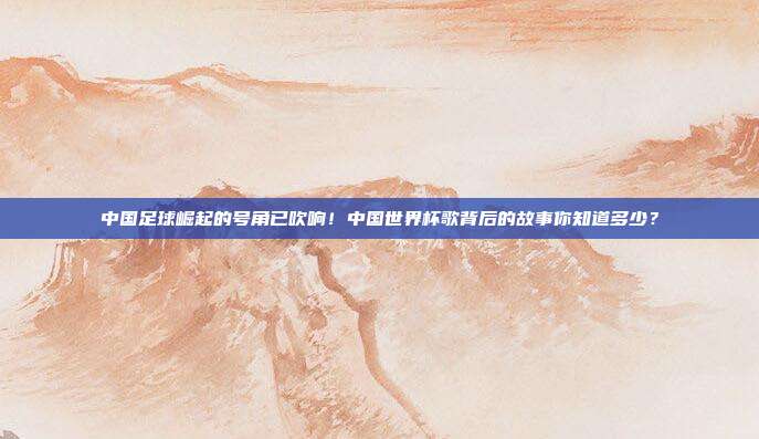 中国足球崛起的号角已吹响！中国世界杯歌背后的故事你知道多少？