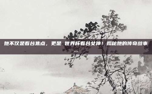 她不仅是看台焦点，更是 世界杯看台女神！揭秘她的传奇故事...