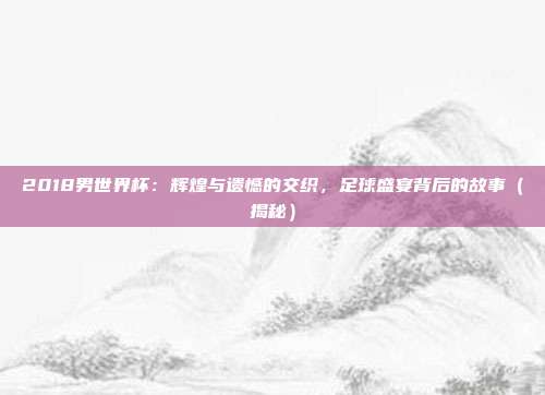 2018男世界杯：辉煌与遗憾的交织，足球盛宴背后的故事（揭秘）