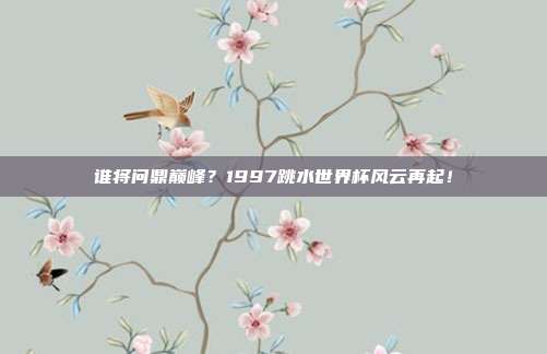 谁将问鼎巅峰？1997跳水世界杯风云再起！