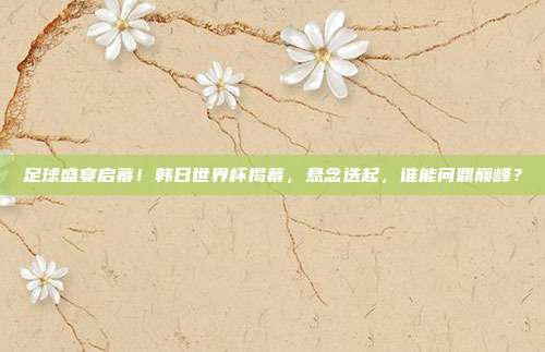 足球盛宴启幕！韩日世界杯揭幕，悬念迭起，谁能问鼎巅峰？