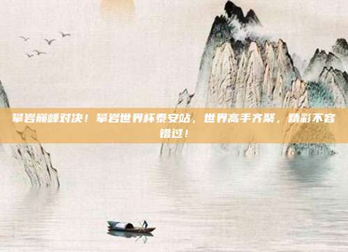 攀岩巅峰对决！攀岩世界杯泰安站，世界高手齐聚，精彩不容错过！