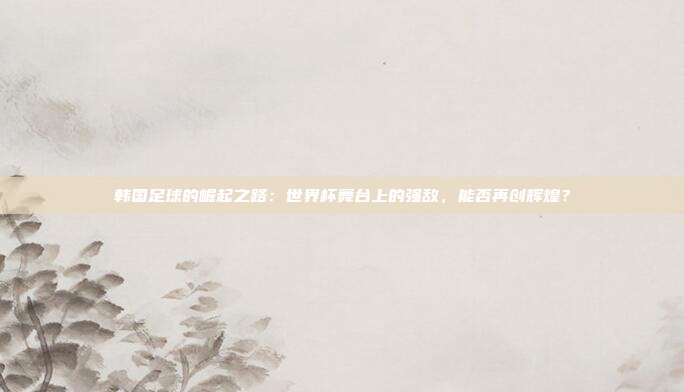 韩国足球的崛起之路：世界杯舞台上的强敌，能否再创辉煌？