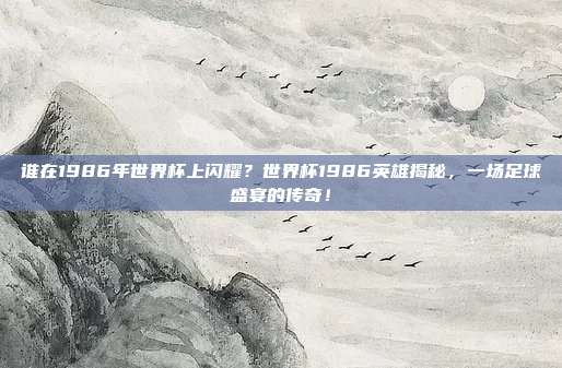 谁在1986年世界杯上闪耀？世界杯1986英雄揭秘，一场足球盛宴的传奇！