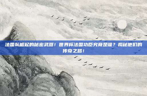 法国队崛起的秘密武器！世界杯法国功臣究竟是谁？揭秘他们的传奇之路！