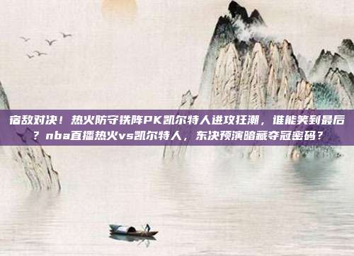 宿敌对决！热火防守铁阵PK凯尔特人进攻狂潮，谁能笑到最后？nba直播热火vs凯尔特人，东决预演暗藏夺冠密码？