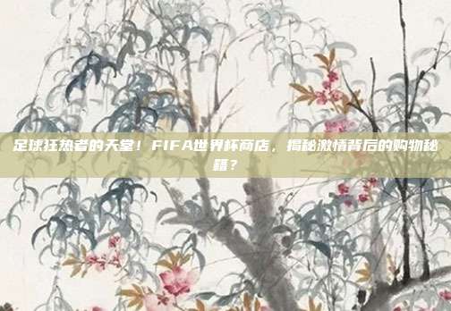 足球狂热者的天堂！FIFA世界杯商店，揭秘激情背后的购物秘籍？