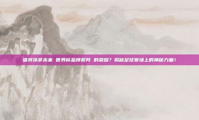 谁将执掌未来 世界杯金牌裁判 的荣耀？揭秘足球赛场上的神秘力量！