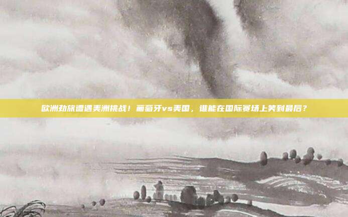 欧洲劲旅遭遇美洲挑战！葡萄牙vs美国，谁能在国际赛场上笑到最后？