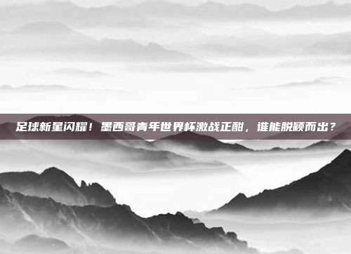足球新星闪耀！墨西哥青年世界杯激战正酣，谁能脱颖而出？