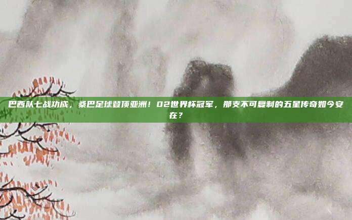 巴西队七战功成，桑巴足球登顶亚洲！02世界杯冠军，那支不可复制的五星传奇如今安在？