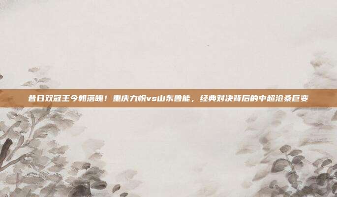 昔日双冠王今朝落魄！重庆力帆vs山东鲁能，经典对决背后的中超沧桑巨变