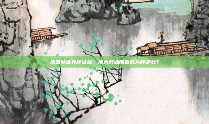 法国队世界杯征程：澳大利亚能否成为绊脚石？