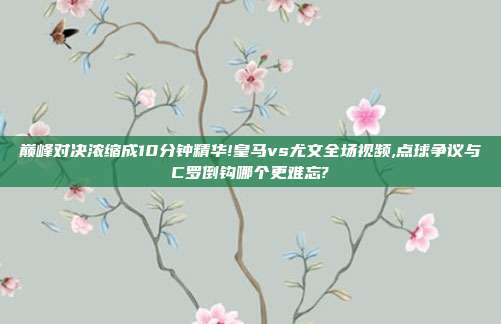 巅峰对决浓缩成10分钟精华!皇马vs尤文全场视频,点球争议与C罗倒钩哪个更难忘?