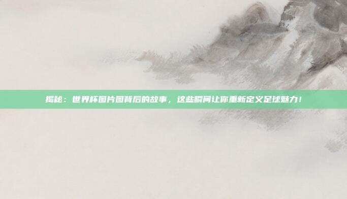 揭秘：世界杯图片图背后的故事，这些瞬间让你重新定义足球魅力！