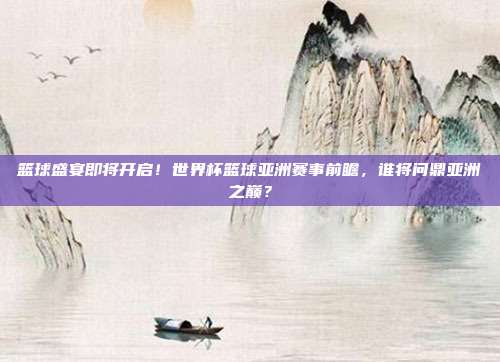 篮球盛宴即将开启！世界杯篮球亚洲赛事前瞻，谁将问鼎亚洲之巅？