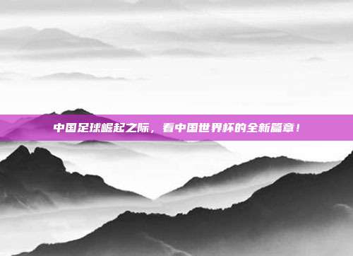 中国足球崛起之际，看中国世界杯的全新篇章！