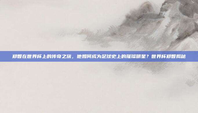 郑智在世界杯上的传奇之旅，他如何成为足球史上的璀璨明星？世界杯郑智揭秘