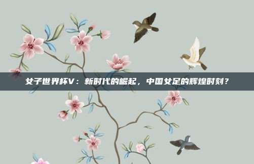 女子世界杯V：新时代的崛起，中国女足的辉煌时刻？