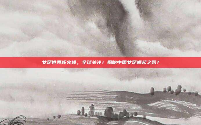女足世界杯火爆，全球关注！揭秘中国女足崛起之路？
