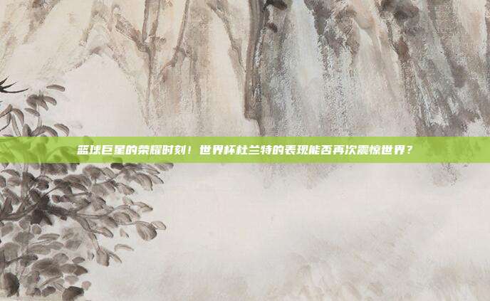 篮球巨星的荣耀时刻！世界杯杜兰特的表现能否再次震惊世界？