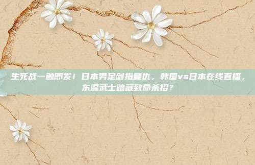 生死战一触即发！日本男足剑指复仇，韩国vs日本在线直播，东瀛武士暗藏致命杀招？