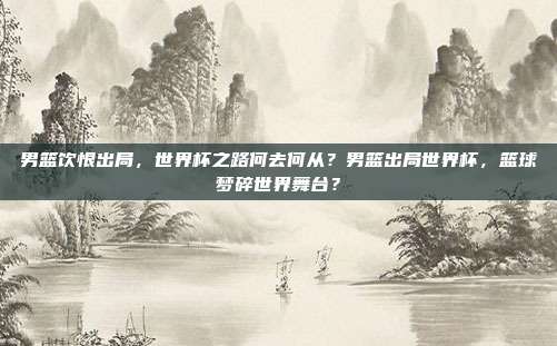 男篮饮恨出局，世界杯之路何去何从？男篮出局世界杯，篮球梦碎世界舞台？
