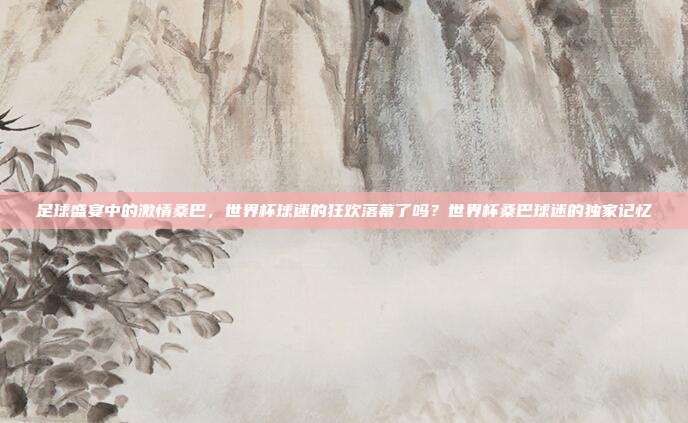 足球盛宴中的激情桑巴，世界杯球迷的狂欢落幕了吗？世界杯桑巴球迷的独家记忆