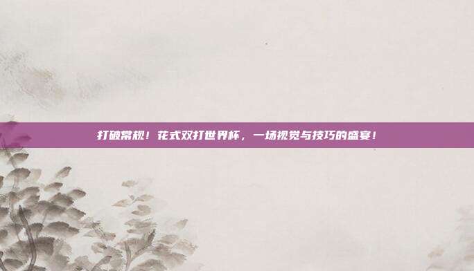打破常规！花式双打世界杯，一场视觉与技巧的盛宴！